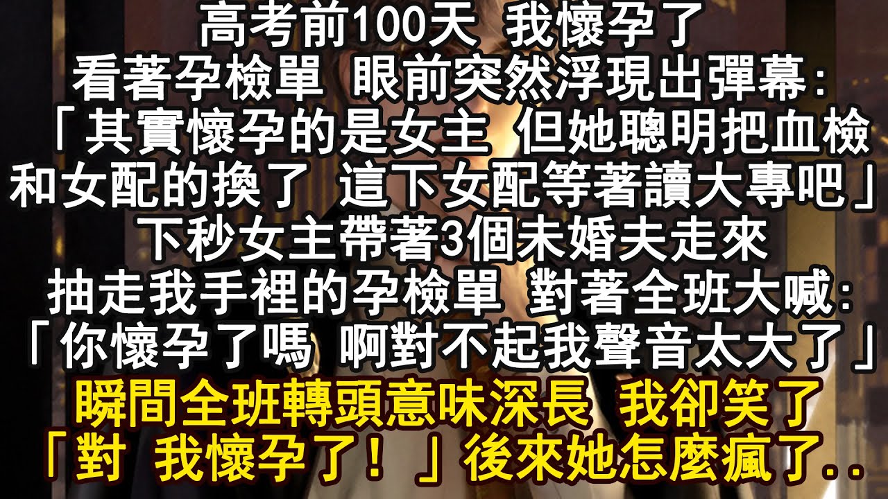 高考前100天 我懷孕了看著孕檢單 眼前突然浮現出彈幕:「其實懷孕的是女主 但她聰明把血檢和女配的換了 這下女配等著讀大專吧」下秒女主帶著3個未婚夫走來抽走我手裡的孕檢單 對著全班大喊
