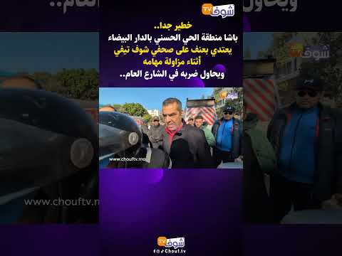 باشا منطقة الحي الحسني بالدار البيضاء يعتدي بعنف على صحفي شوف تيفي أثناء مزاولة مهامه ويحاول ضربه