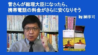 菅さんが総理大臣になったら、携帯電話の料金がさらに安くなりそう　by 榊淳司