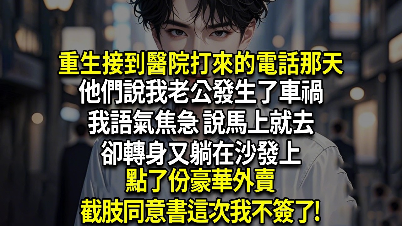 重生接到醫院打來的電話那天，他們說我老公發生了車禍 ，我語氣焦急 說馬上就去，卻轉身又躺在沙發上，點了份豪華外賣，截肢同意書這次我不簽了!