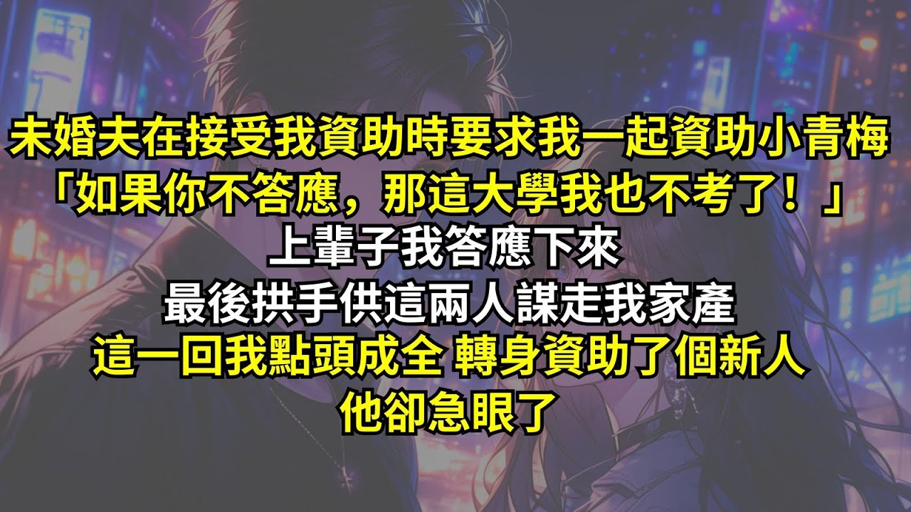 未婚夫在接受我資助時要求我一起資助小青梅「如果你不答應，那這大學我也不考了！」上輩子我答應下來，最後拱手供這兩人謀走我家產，這一回我點頭成全轉身資助了個新人，他卻急眼了。
