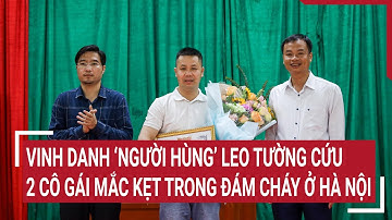 Vinh danh ‘người hùng’ leo tường cứu 2 cô gái trẻ mắc kẹt trong đám cháy lớn ở Hà Nội