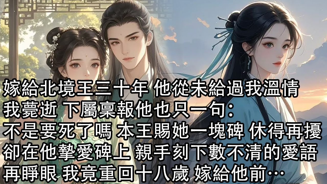【一口氣看完】嫁給北境王三十年 他從未給過我溫情，我薨逝 下屬稟報他也只一句：不是要死了嗎 本王賜她一塊碑 休得再擾，卻在他摯愛碑上 親手刻下數不清的愛語，再睜眼 我竟重回十八歲 嫁給他前…