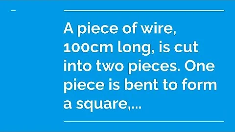 A piece of wire, 100 cm long, is cut into two pieces. One piece is bent to form a square, ...