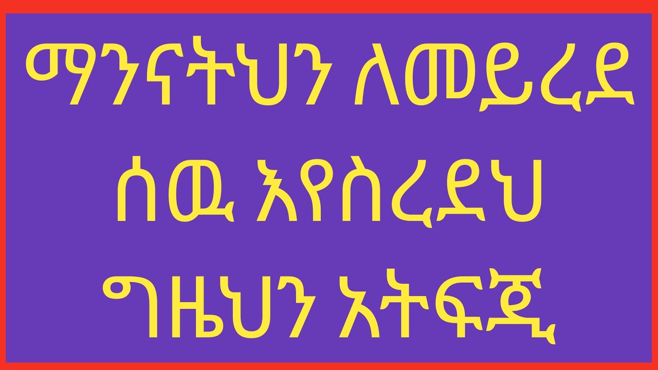 መንናትህን ለመይረደ ሰዉ እየስረደህ ግዜህን አትፍጂ