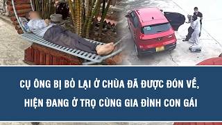 Cụ ông bị bỏ lại ở chùa đã được đón về, hiện đang ở trọ cùng gia đình con gái