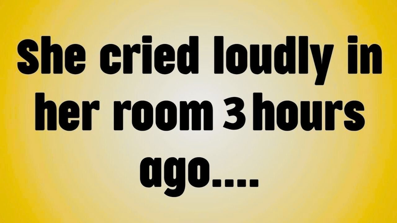 She cried loudly in her room 3 hours ago. . . .