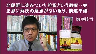 北朝鮮に染みついた拉致という宿痾‥金正恩に解決の意思がない限り、前進不能　by榊淳司
