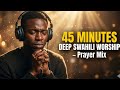 45 Min Deep Swahili Worship An Intimate Encounter With God Prayer Mix 2026