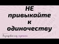 НЕ привыкайте к одиночеству. Плохо будет