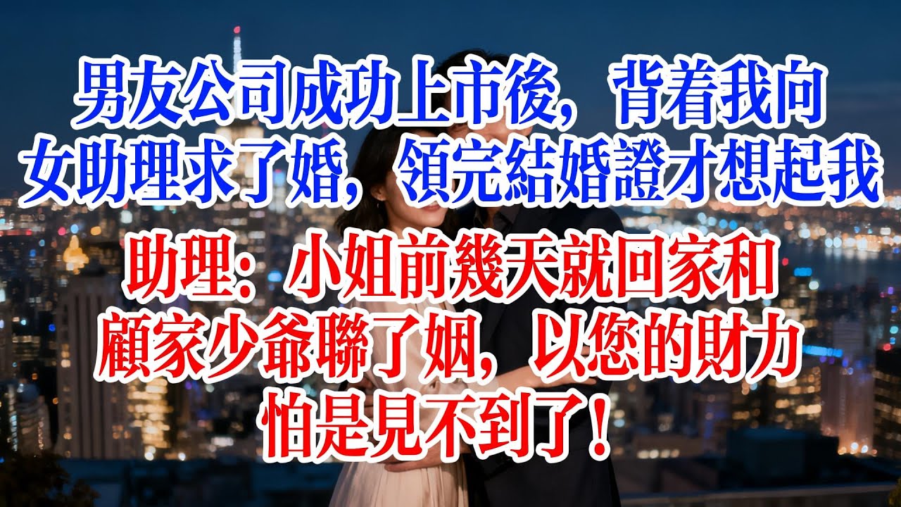 男友公司成功上市后，背著我向女助理求了婚，領完結婚證才想起我，助理：小姐前幾天就回家和顧家少爺聯了姻，以您的財力，怕是見不到了！