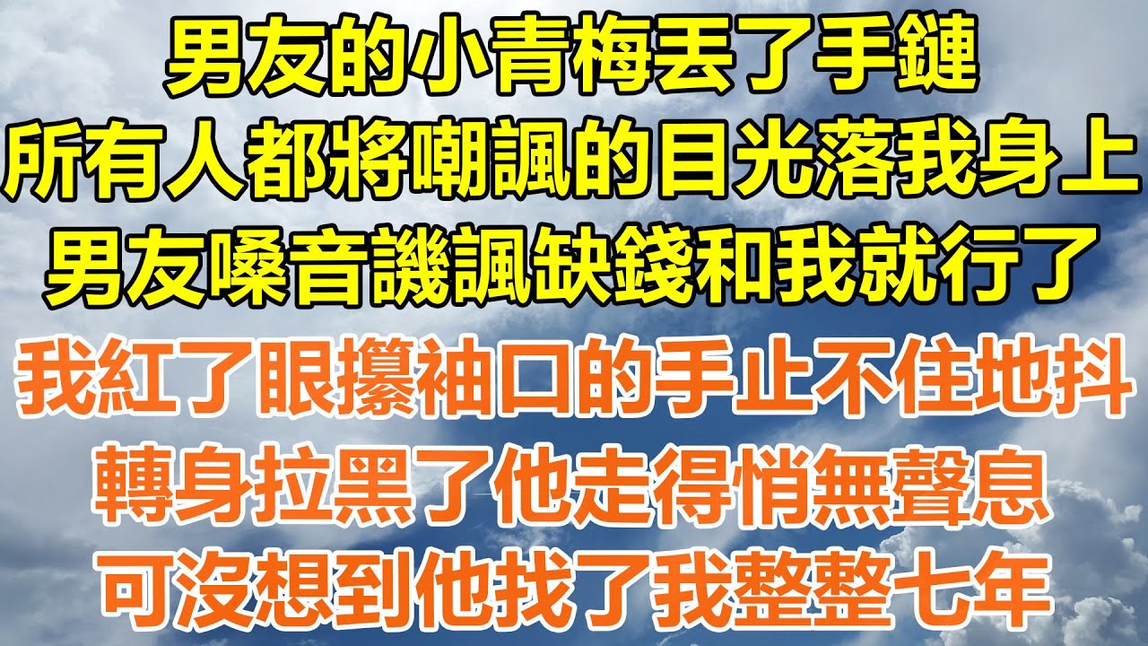 （完結爽文）男友的小青梅丟了手鏈，所有人都將嘲諷的目光落我身上，男友嗓音譏諷缺錢和我就行了，我紅了眼攥袖口的手止不住地抖，轉身拉黑了他走得悄無聲息，可沒想到他找了我整整七年！#幸福#出軌#家產#白月光