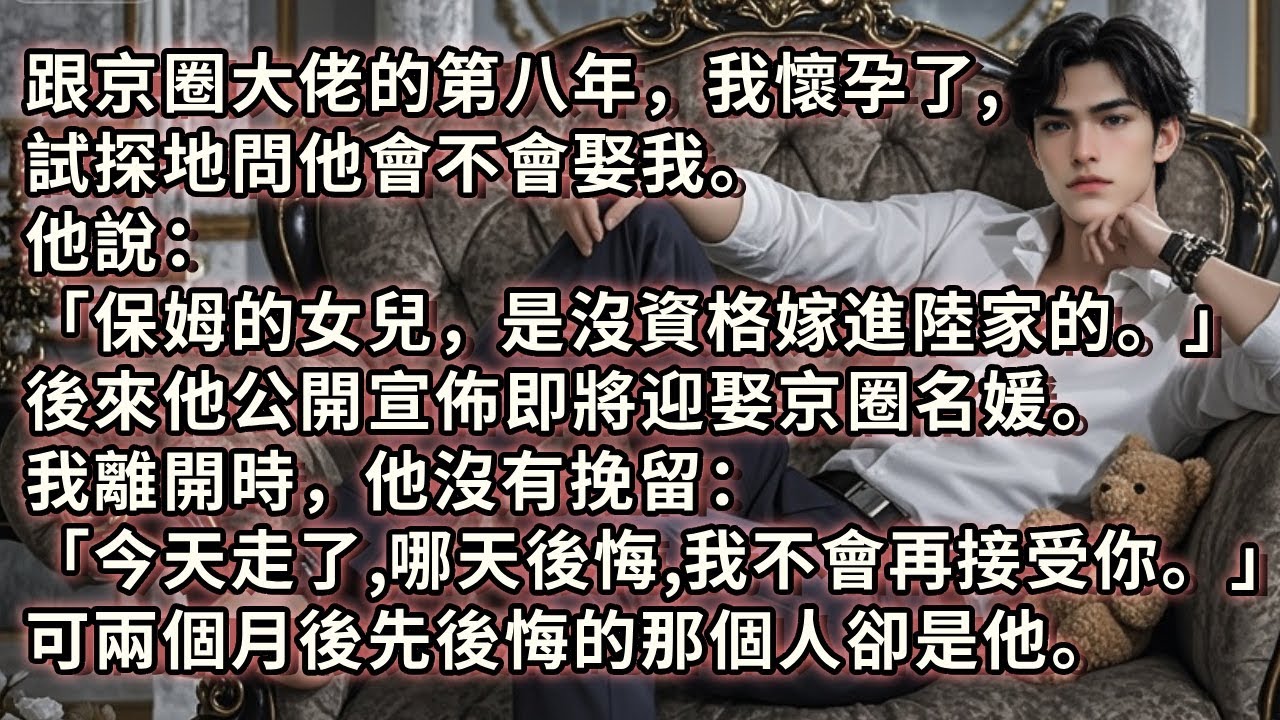 跟京圈大佬的第八年，我懷孕了，我問他會不會娶我。他說「保姆的女兒，是沒資格嫁進陸家的。」後來他宣佈將迎娶京圈名媛。我離開時他沒有挽留「今天走了，哪天後悔，我不會再接受你。」 可先後悔的那個人卻是他。