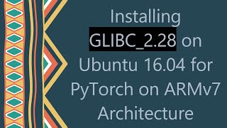Installing GLIBC_2.28 on Ubuntu 16.04 for PyTorch on ARMv7 Architecture