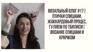 ВЯЗАЛЬНЫЙ ВЛОГ #17 | ПТИЧКИ СПИЦАМИ, ЖАККАРДОВЫЙ ПРОЦЕСС, ГУЛЯЕМ ПО ТБИЛИСИ | ВЯЗАНИЕ СПИЦАМИ