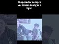 O Operador sempre vai tentar desligar e ligar!