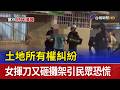 土地所有權糾紛 女揮刀又砸攤架引民眾恐慌