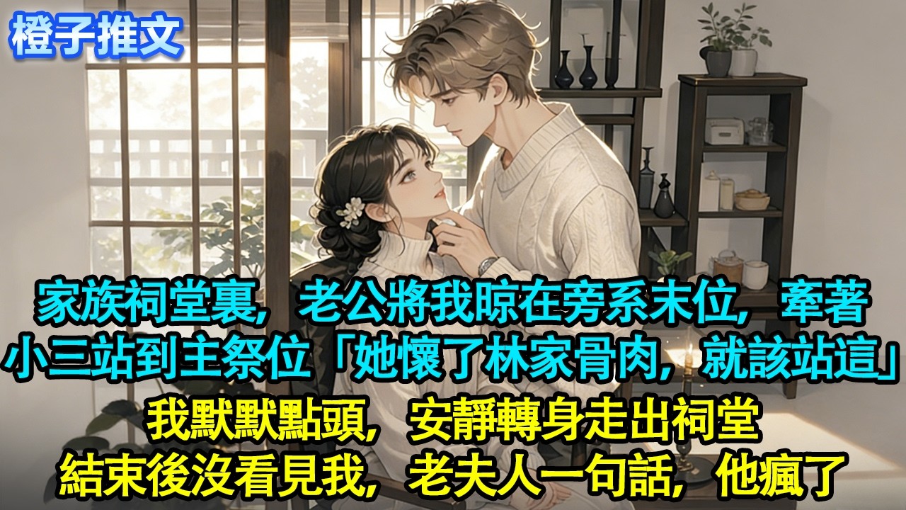 家族祠堂裏，老公將我晾在旁系末位，牽著小三站到主祭位，沉聲道「她懷了林家骨肉，就該站這」我默默點頭，安靜轉身走出祠堂。結束後沒看見我，老夫人一句話，他瘋了#追妻火葬場 #情感 #一口氣看完 #橙子推文