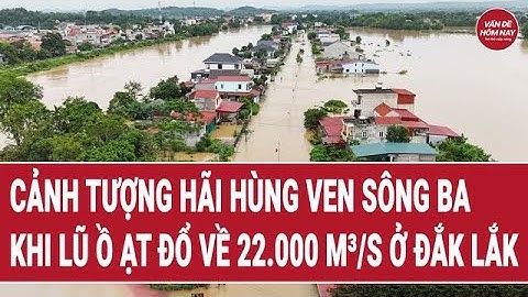 Cảnh tượng hãi hùng ven sông Ba ở Đắk Lắk khi lũ ồ ạt đổ về 22.000 m³/s