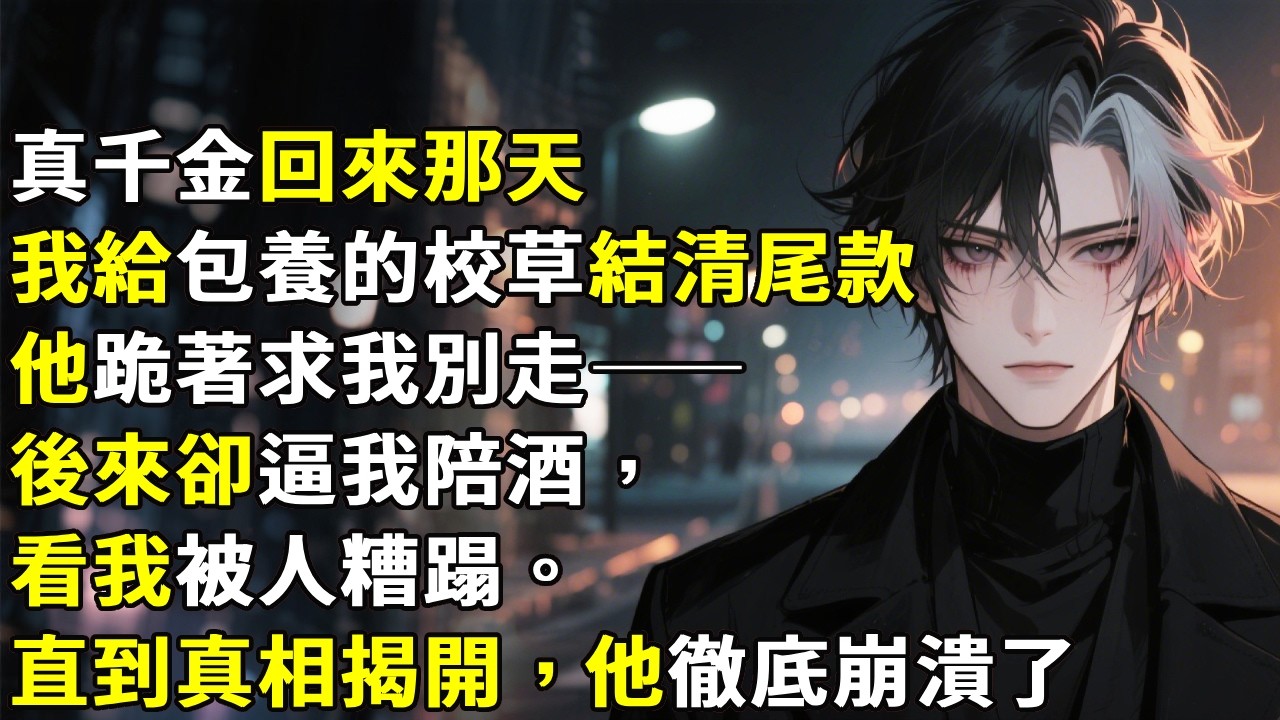 「真千金回來那天我給包養的校草結清尾款」他跪著求我別走——後來卻逼我陪酒，看我被人糟蹋。直到真相揭開，他徹底崩潰了！#心月言情 #故事頻道 #故事分享 #小說