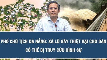 Phó Chủ tịch Đà Nẵng: Xả lũ gây thiệt hại cho dân có thể bị truy cứu hình sự