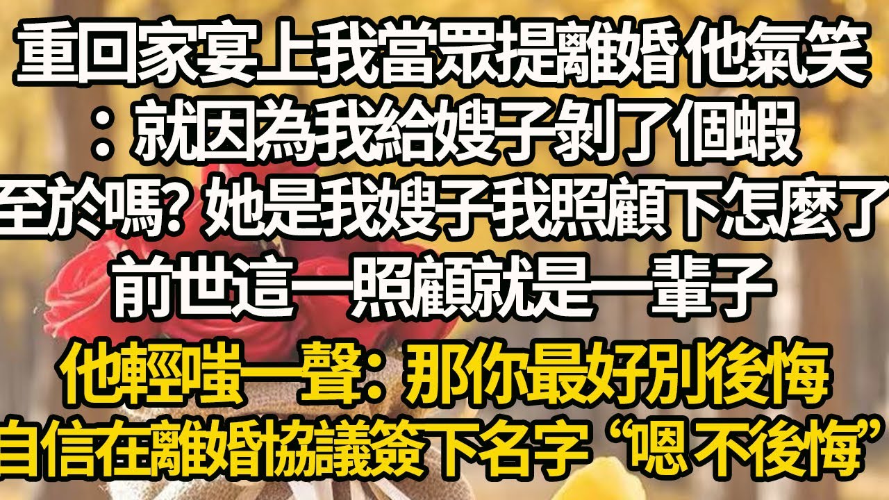 【完結】重回家宴上我當眾提離婚 他氣笑：就因為我給嫂子剝了個蝦，至於嗎？她是我嫂子我照顧下怎麼了，前世這一照顧就是一輩子，他輕嗤一聲：那你最好別後悔，自信在離婚協議簽下名字“嗯 不後悔”