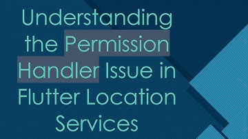 Understanding the Permission Handler Issue in Flutter Location Services