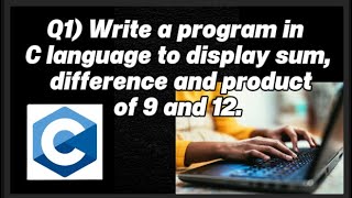 Q1) Write a program in C language to display sum, difference and product of 9 and 12.
