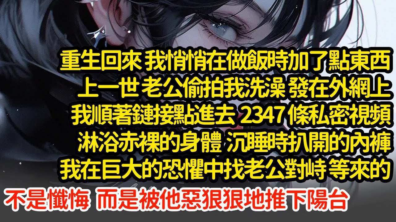 重生回來我做飯時加了點東西，上一世 老公偷拍我洗澡，我順著鏈接點進去  2347 條私密視頻，我在巨大的恐懼中找老公對峙 等來的不是懺悔  而是被他惡狠狠地推下陽台