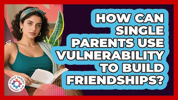 How Can Single Parents Use Vulnerability To Build Friendships? - Single Parent Support Hub