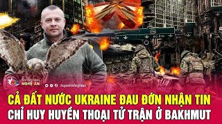 Toàn cảnh quốc tế: Cả đất nước Ukraine đau đớn nhận tin chỉ huy huyền thoại tử trận ở Bakhmut