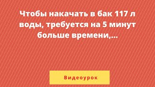 картинка: Чтобы накачать в бак 117 л воды, требуется на 5 минут больше , чем на то, чтобы выкачать из него 96