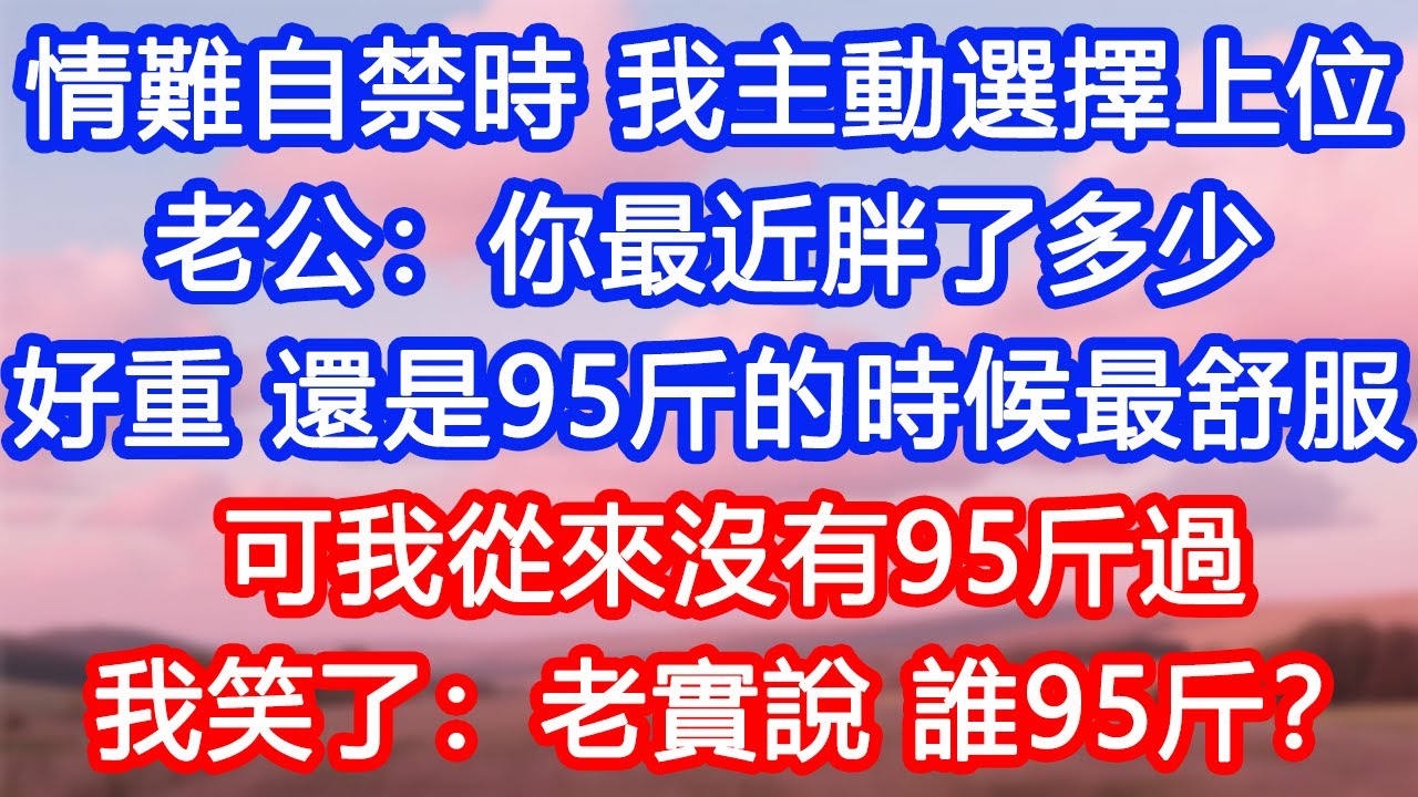【情感故事】情難自禁時，我主動選擇上位。老公：你最近胖了多少？好重，還是95斤的時候最舒服。可我從來沒有95斤過。我笑了：老實說，誰95斤？