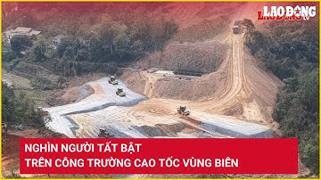 Nghìn người tất bật trên công trường cao tốc vùng biên | Báo Lao Động