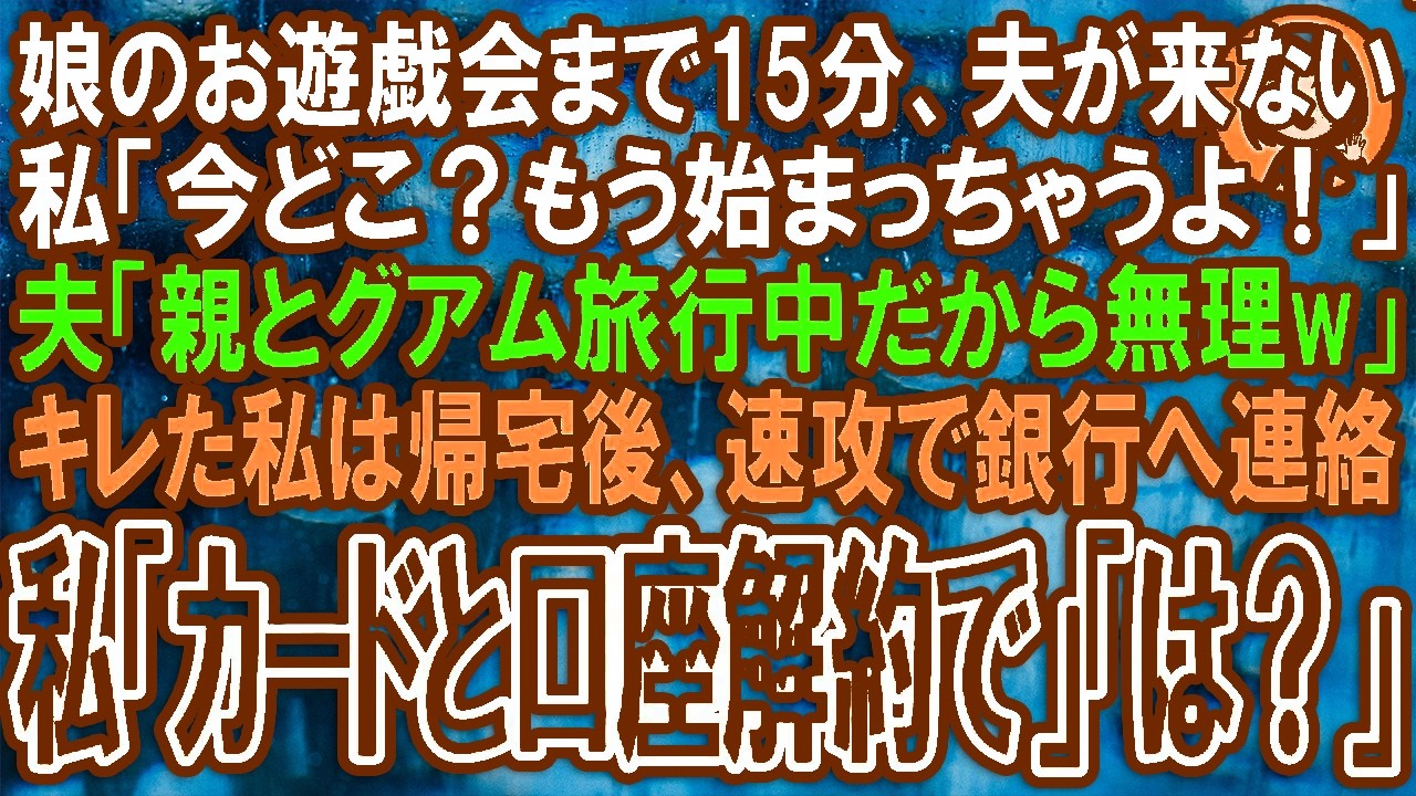 【スカッと】娘のお遊戯会まで15分、夫が来ない私「今どこ？もう始まっちゃうよ！」夫「親とグアム旅行中だから無理w」キレた私は帰宅後、速攻で銀行へ連絡私「カードと口座解約で」「は？」（朗読）