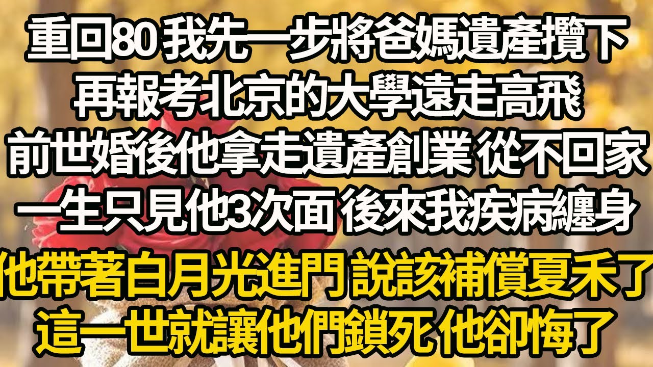 【完结】重回80 我先一步將爸媽遺產攬下，再報考北京的大學遠走高飛，前世婚後他拿走遺產創業 從不回家，一生只見他3次面 後來我疾病纏身，他帶著白月光進門 說該補償夏禾了，這一世就讓他們鎖死 他卻悔了