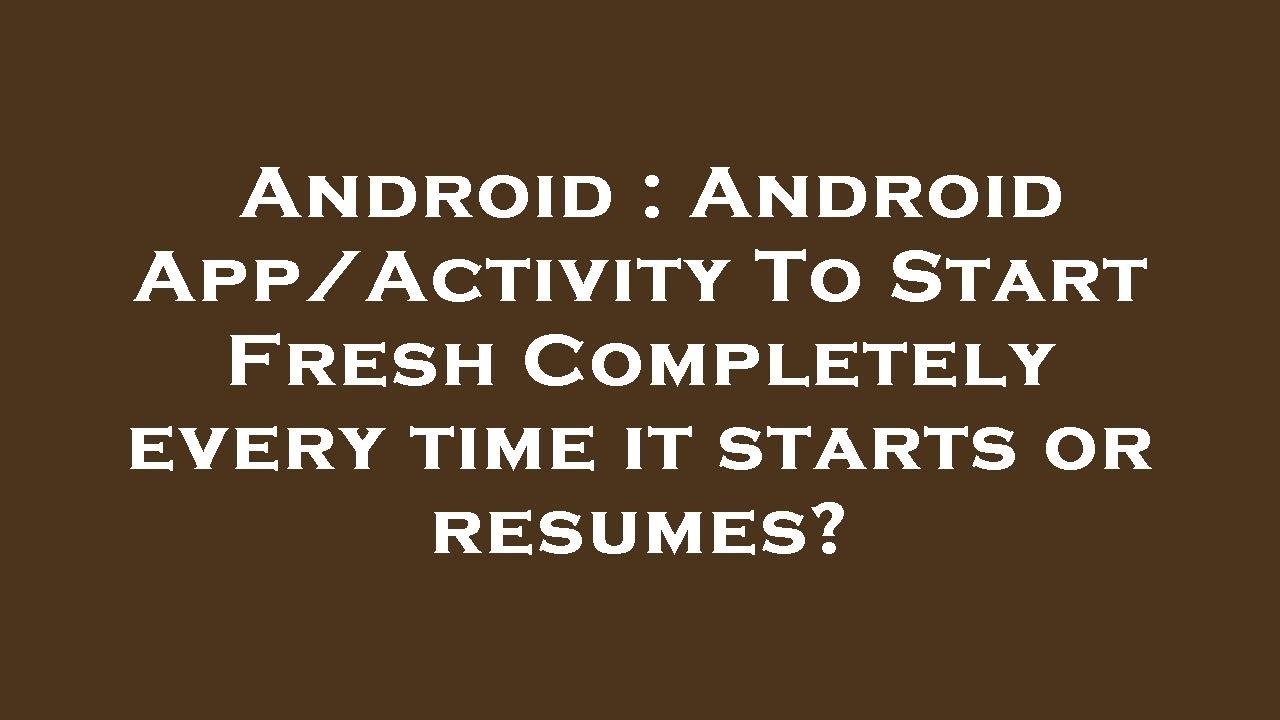 Android Android App/Activity To Start Fresh Completely every time it