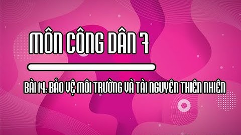 CÔNG DÂN 7 - BÀI 14 - BẢO VỆ MÔI TRƯỜNG VÀ TÀI NGUYÊN THIÊN NHIÊN