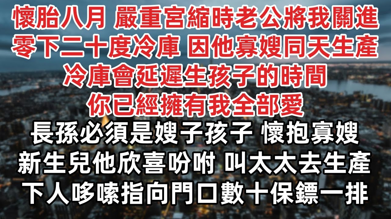 懷胎八月 嚴重宮縮老公將我關進零下二十度冷庫 只因他寡嫂同天生產 冷庫會延遲生孩子的時間 你已經擁有我全部愛  長孫必須是嫂子孩子 懷抱寡嫂新生兒他欣喜吩咐 叫太太去生產 下人哆嗦指向門口數十保鏢一排