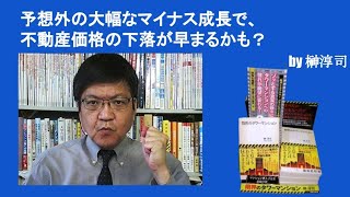 予想外の大幅なマイナス成長で、不動産価格の下落が早まるかも？　by榊淳司