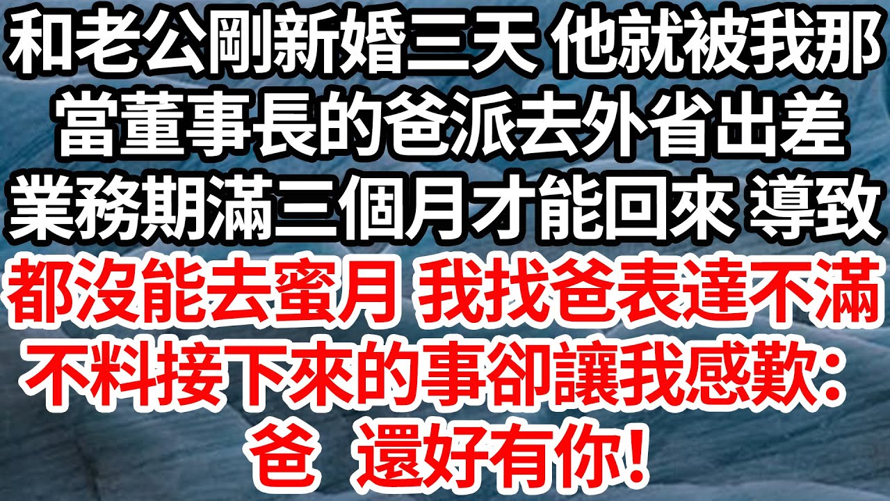 和老公剛新婚三天 他就被我那，當董事長的爸派去外省出差，業務期滿三個月才能回來 導致，都沒能去蜜月 我找爸表達不滿，不料接下來的事卻讓我感歎：爸 還好有你！【倫理】【都市】