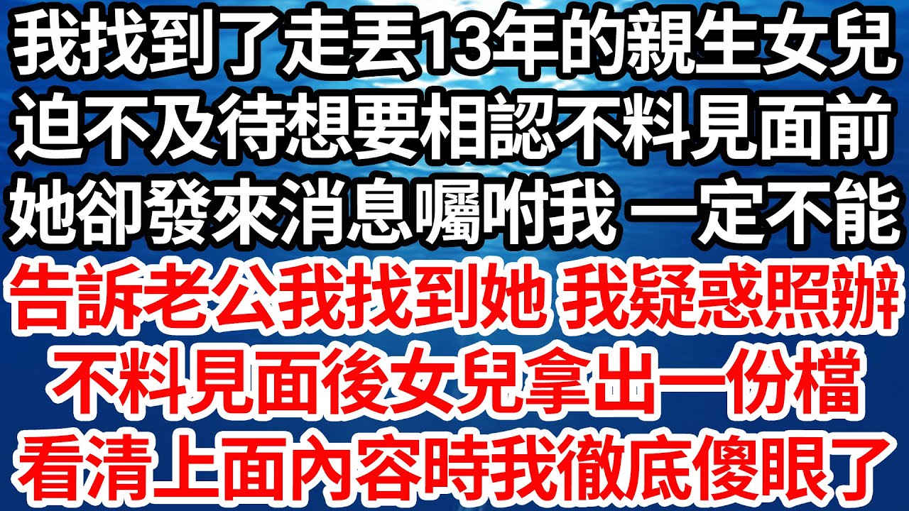 我找到了走丟13年的親生女兒，迫不及待想要相認不料見面前，她卻發來消息囑咐我 一定不能，告訴老公我找到了她 我疑惑照辦，不料見面後女兒拿出一份檔，看清上面內容時我徹底傻眼了【倫理】【都市】