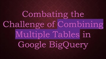 Combating the Challenge of Combining Multiple Tables in Google BigQuery