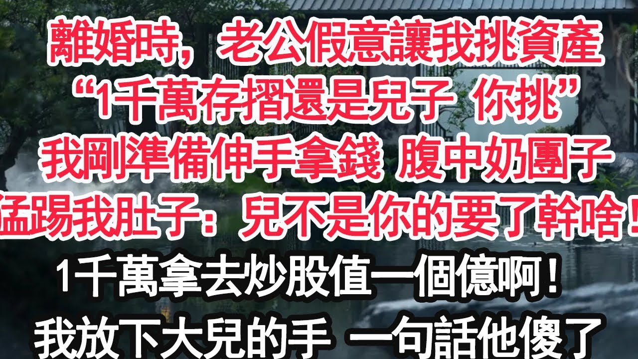 離婚時，老公假意讓我挑資產“1千萬存摺還是兒子 你挑”我剛準備伸手拿錢 腹中奶團子猛踢我肚子：兒不是你的要了幹啥！1千萬拿去炒股值一個億啊！我放下大兒的手 一句話他傻了【顧亞男】【大女主】【婚姻自主】