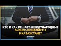 КТО И КАК РЕШАЕТ МЕЖДУНАРОДНЫЕ БИЗНЕС-КОНФЛИКТЫ В КАЗАХСТАНЕ?