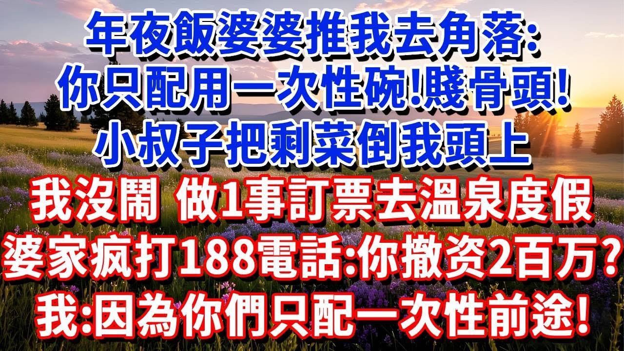 年夜飯婆婆推我去角落：你只配用一次性碗！賤骨頭！小叔子把剩菜倒我頭上，我沒鬧，做1事後訂票去溫泉度假。凌晨婆家瘋打188電話：你撤資了200萬？我：因為你們只配一次性前途！#小魚故事會 #情感故事