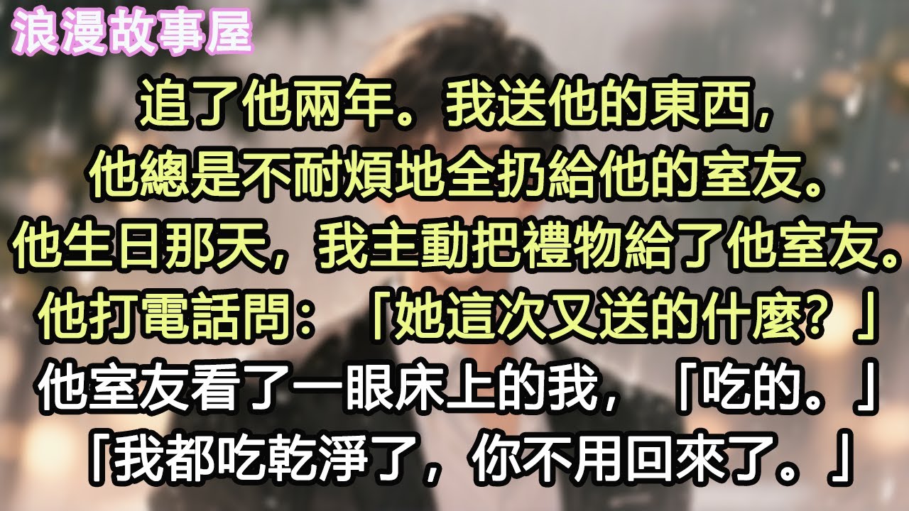 追了他兩年。我送他的東西，他總是不耐煩地全扔給他的室友。他生日那天，我主動把禮物給了他室友。他打電話問：「她這次又送的什麼？」他室友看了一眼床上的我，「吃的。」「我都吃乾淨了，你不用回來了。」#小說