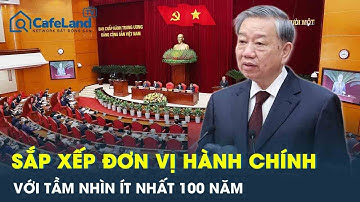 Tổng Bí thư: Sắp xếp đơn vị hành chính với tầm nhìn ít nhất 100 năm | CafeLand