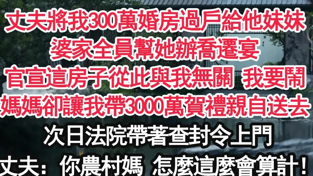 丈夫將我300萬婚房過戶給他妹妹婆家全員幫她辦喬遷宴官宣這房子從此與我無關 我要鬧媽媽卻讓我帶3000萬賀禮親自送去次日法院帶著查封令上門丈夫：你農村媽 怎麼這麼會算計！