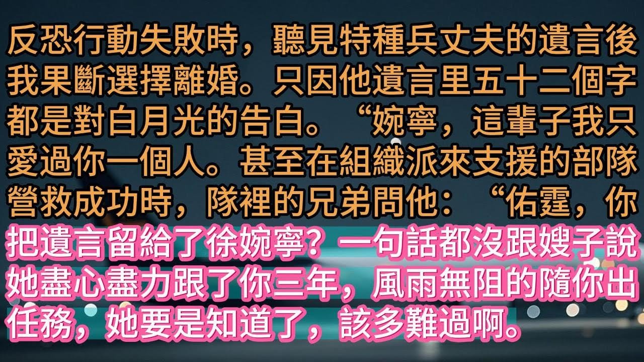 【完结】反恐行動失敗時，聽見特種兵丈夫的遺言後，我果斷選擇離婚。只因他遺言里五十二個字，都是對白月光的告白。“婉寧，這輩子我只愛過你一個人。甚至在組織派來支援的部隊營救成功時，隊裡的兄弟問他：“佑霆，